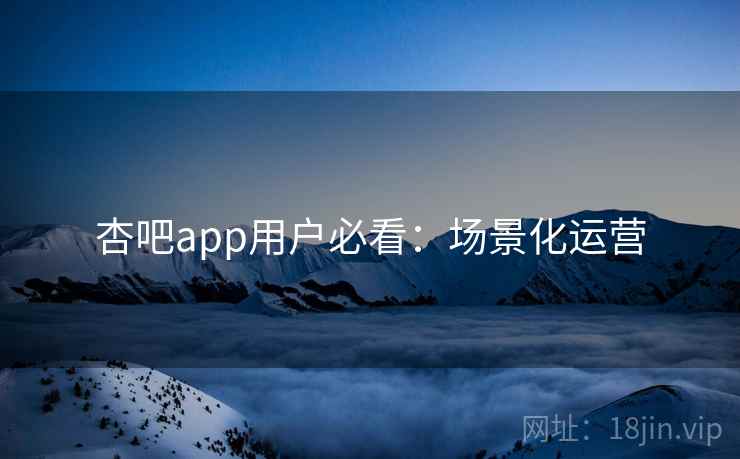 杏吧app用户必看：场景化运营